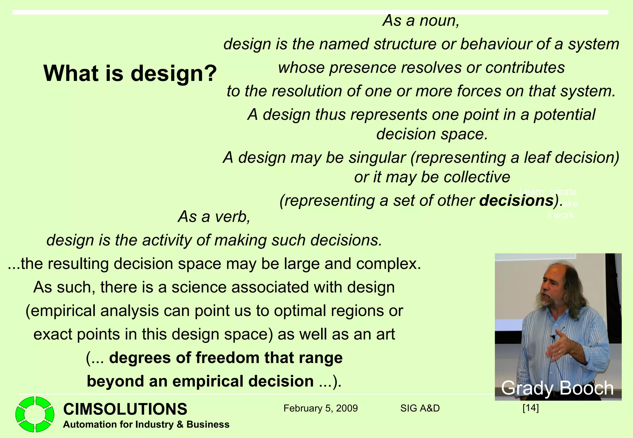 What is design? As a verb, design is the activity of making such decisions. ...the resulting decision space may be large and complex. As such, there is a science associated with design (empirical analysis can point us to optimal regions or exact points in this design space) as well as an art (...  degrees of freedom that range beyond an empirical decision  ...). [ ] February 5, 2009 SIG A&D As a noun, design is the named structure or behaviour of a system whose presence resolves or contributes to the resolution of one or more forces on that system. A design thus represents one point in a potential decision space. A design may be singular (representing a leaf decision) or it may be collective (representing a set of other  decisions ). Grady Booch 
