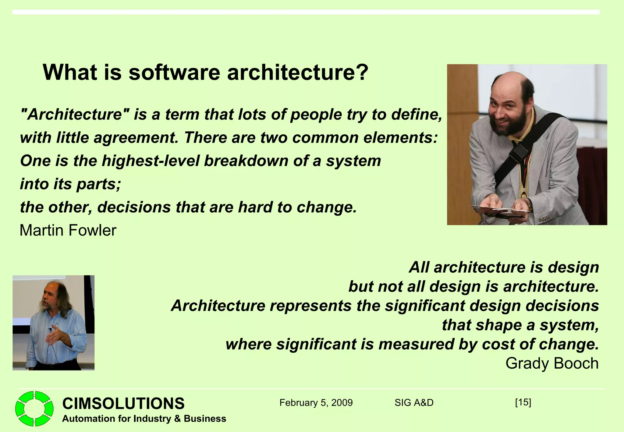 What is software architecture? "Architecture" is a term that lots of people try to define, with little agreement. There are two common elements: One is the highest-level breakdown of a system into its parts; the other, decisions that are hard to change. Martin Fowler [ ] February 5, 2009 SIG A&D All architecture is design but not all design is architecture. Architecture represents the significant design decisions that shape a system, where significant is measured by cost of change. Grady Booch 