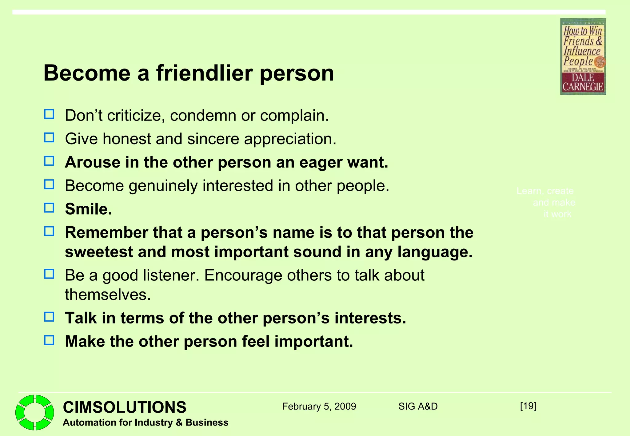 Become a friendlier person Don’t criticize, condemn or complain. Give honest and sincere appreciation. Arouse in the other person an eager want. Become genuinely interested in other people. Smile. Remember that a person’s name is to that person the sweetest and most important sound in any language. Be a good listener. Encourage others to talk about themselves. Talk in terms of the other person’s interests. Make the other person feel important. [ ] February 5, 2009 SIG A&D 