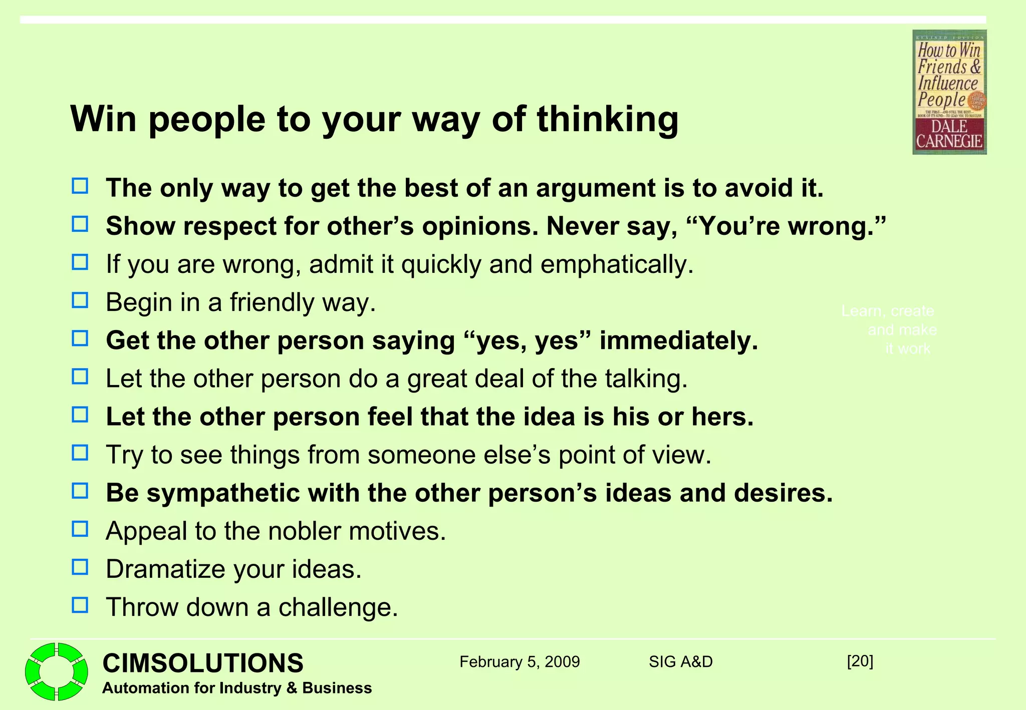 Win people to your way of thinking The only way to get the best of an argument is to avoid it. Show respect for other’s opinions. Never say, “You’re wrong.” If you are wrong, admit it quickly and emphatically. Begin in a friendly way. Get the other person saying “yes, yes” immediately. Let the other person do a great deal of the talking. Let the other person feel that the idea is his or hers. Try to see things from someone else’s point of view. Be sympathetic with the other person’s ideas and desires. Appeal to the nobler motives. Dramatize your ideas. Throw down a challenge. [ ] February 5, 2009 SIG A&D 