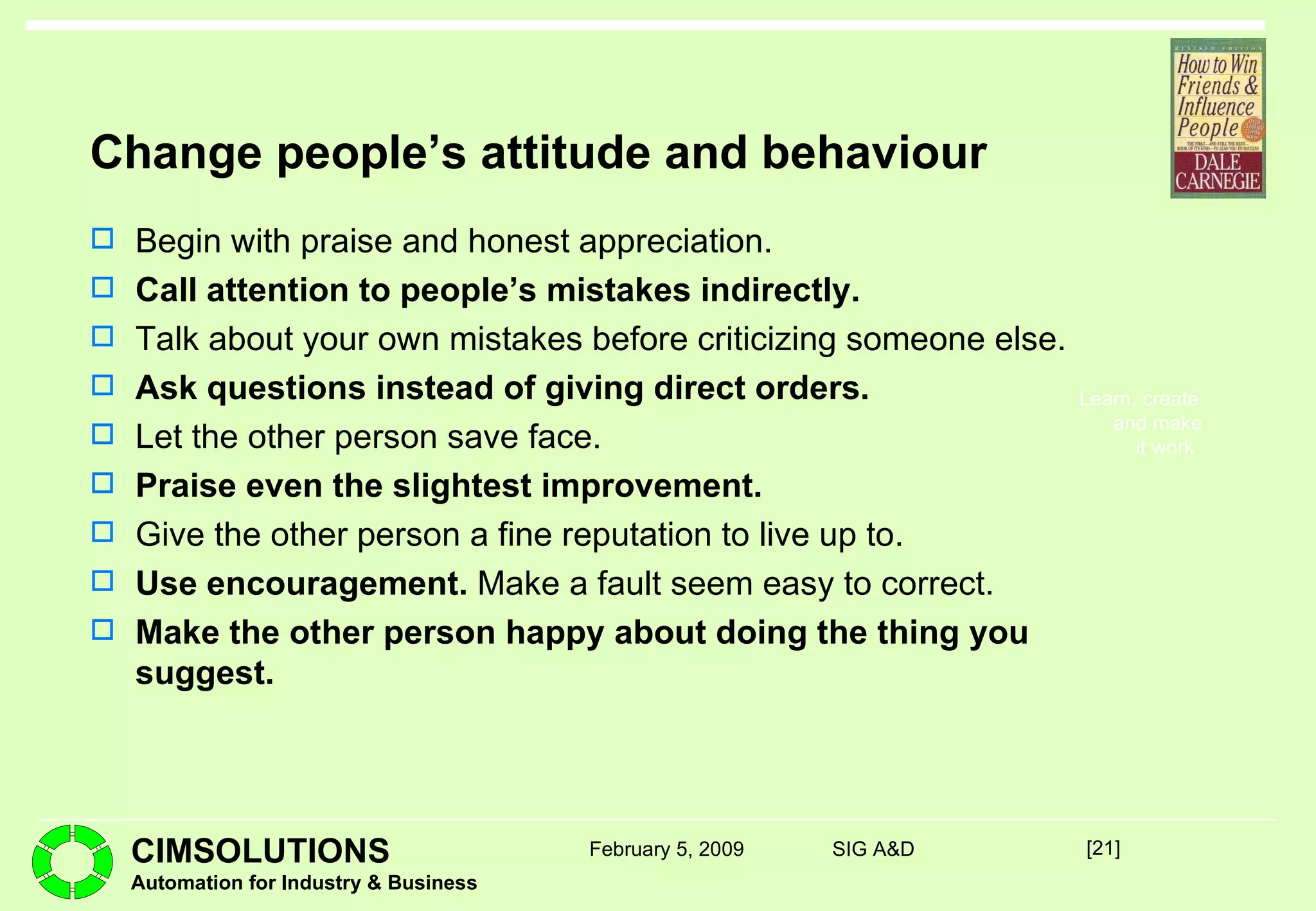 Change people’s attitude and behaviour Begin with praise and honest appreciation. Call attention to people’s mistakes indirectly. Talk about your own mistakes before criticizing someone else. Ask questions instead of giving direct orders. Let the other person save face. Praise even the slightest improvement. Give the other person a fine reputation to live up to. Use encouragement.  Make a fault seem easy to correct. Make the other person happy about doing the thing you suggest. [ ] February 5, 2009 SIG A&D 