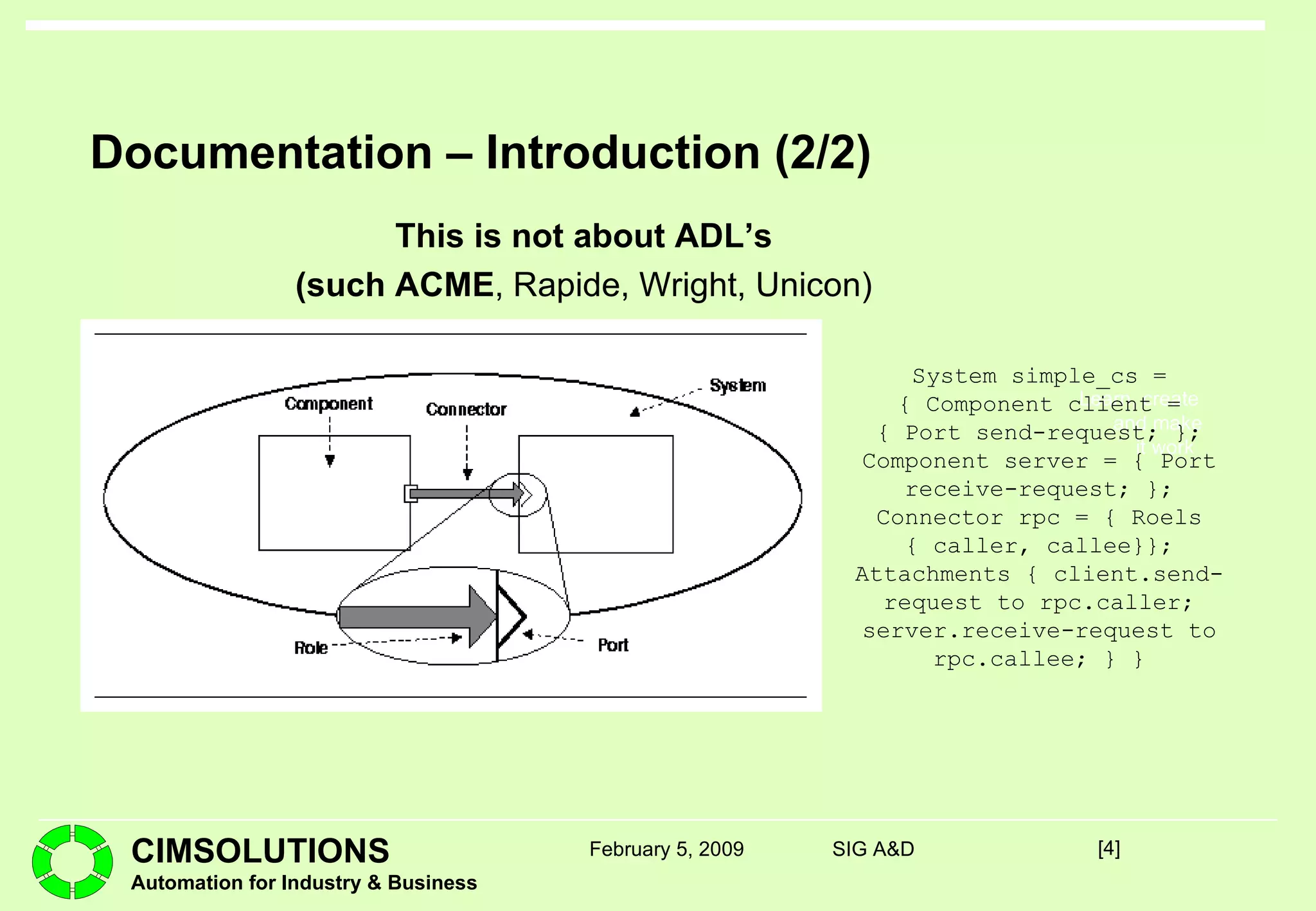 Documentation – Introduction (2/2) This is not about ADL’s (such ACME , Rapide, Wright, Unicon) [ ] February 5, 2009 SIG A&D System simple_cs = { Component client = { Port send-request; }; Component server = { Port receive-request; }; Connector rpc = { Roels { caller, callee}}; Attachments { client.send-request to rpc.caller; server.receive-request to rpc.callee; } } 
