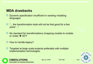 MDA drawbacks Dynamic specification insufficient in existing modeling languages “ ... the  transformation tools will not be that good for a few years  ...”   No standard for transformations (mapping models to models or code)    QVT How to handle legacy? Targeted at large scale projects preferably with multiple-implementation technologies. 