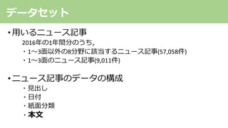 • ⽤いるニュース記事
2016年の1年間分のうち，
・1〜3⾯以外の8分野に該当するニュース記事(57,058件)
・1〜3⾯のニュース記事(9,011件)
•ニュース記事のデータの構成
・⾒出し
・⽇付
・紙⾯分類
・本⽂
データセット
 