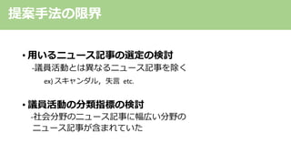 • ⽤いるニュース記事の選定の検討
-議員活動とは異なるニュース記事を除く
ex) スキャンダル，失⾔ etc.
• 議員活動の分類指標の検討
-社会分野のニュース記事に幅広い分野の
ニュース記事が含まれていた
提案⼿法の限界
 