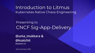 Introduction to Litmus
Kubernetes Native Chaos Engineering
@uma_mukkara &
@ksatchit
MayaData Inc.
22nd October 2019
Presenting to
CNCF Sig-App-Delivery
 