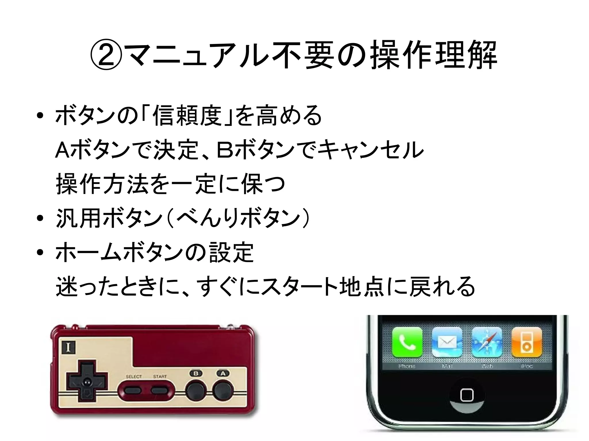 ②マニュアル不要の操作理解
●   ボタンの「信頼度」を高める
    Aボタンで決定、Ｂボタンでキャンセル
    操作方法を一定に保つ
●   汎用ボタン（べんりボタン）
●
    ホームボタンの設定
    迷ったときに、すぐにスタート地点に戻れる
 