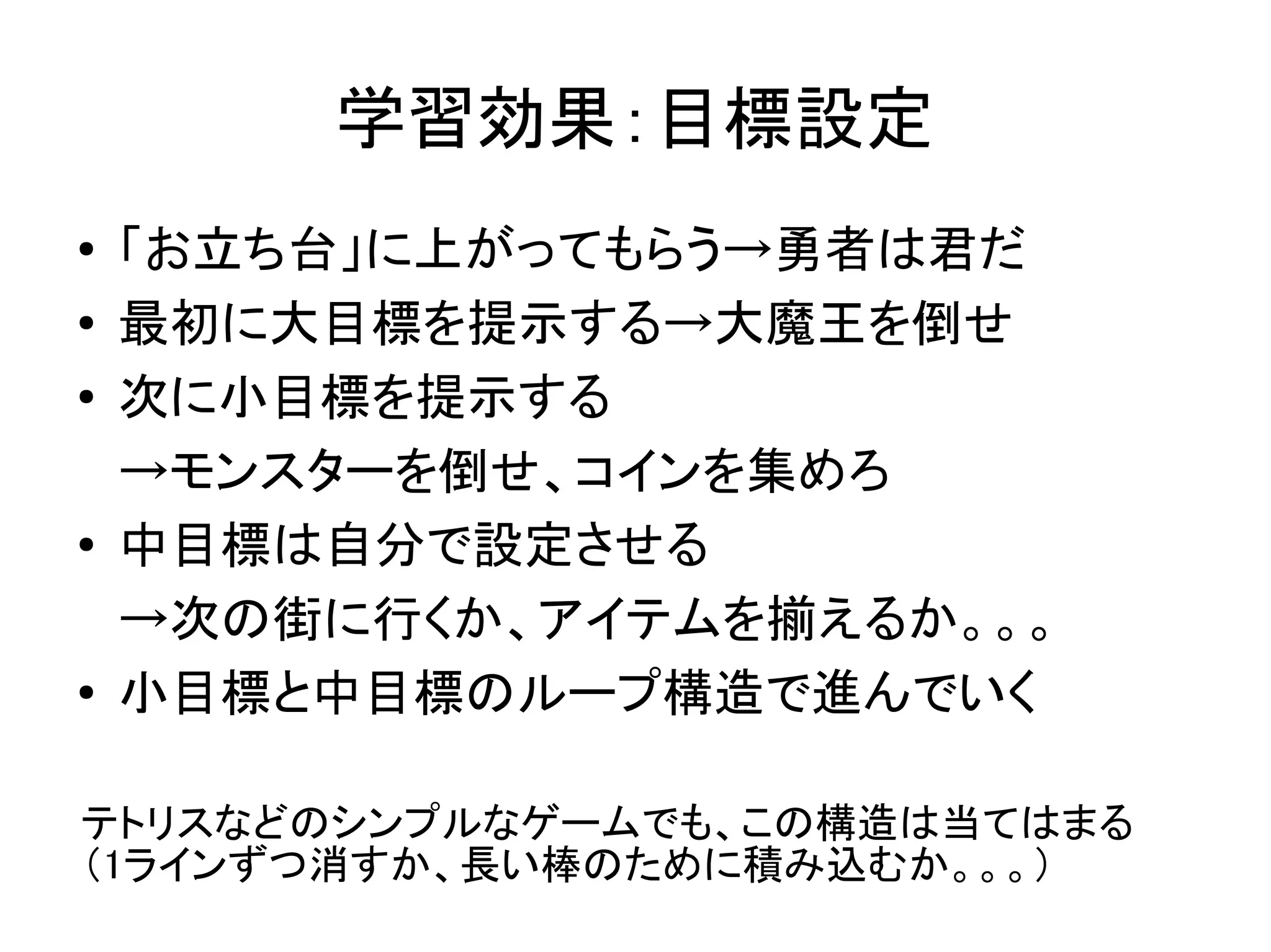 学習効果：目標設定
●   「お立ち台」に上がってもらう→勇者は君だ
●   最初に大目標を提示する→大魔王を倒せ
●   次に小目標を提示する
    →モンスターを倒せ、コインを集めろ
●
    中目標は自分で設定させる　
    →次の街に行くか、アイテムを揃えるか。。。
●   小目標と中目標のループ構造で進んでいく

テトリスなどのシンプルなゲームでも、この構造は当てはまる
（1ラインずつ消すか、長い棒のために積み込むか。。。）
 