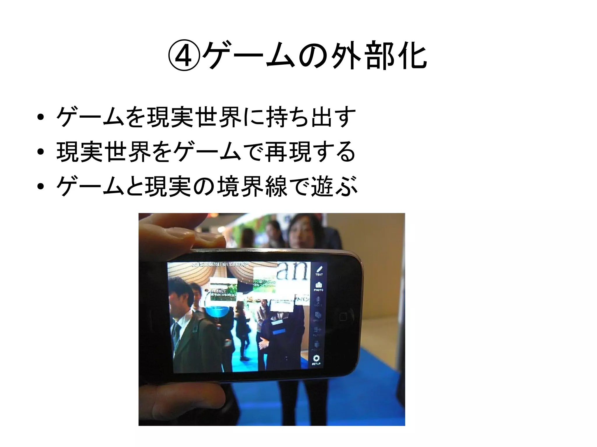 ④ゲームの外部化
●   ゲームを現実世界に持ち出す
●   現実世界をゲームで再現する
●   ゲームと現実の境界線で遊ぶ
 