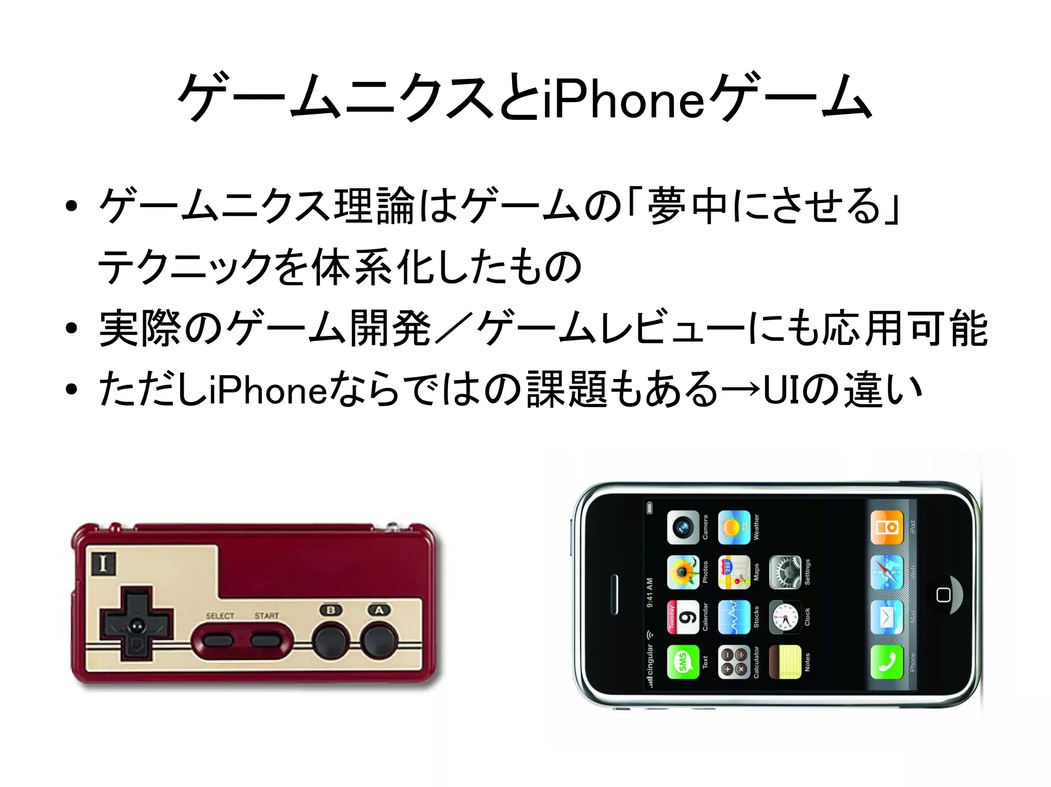 ゲームニクスとiPhoneゲーム
●   ゲームニクス理論はゲームの「夢中にさせる」
    テクニックを体系化したもの
●   実際のゲーム開発／ゲームレビューにも応用可能
●   ただしiPhoneならではの課題もある→UIの違い
 