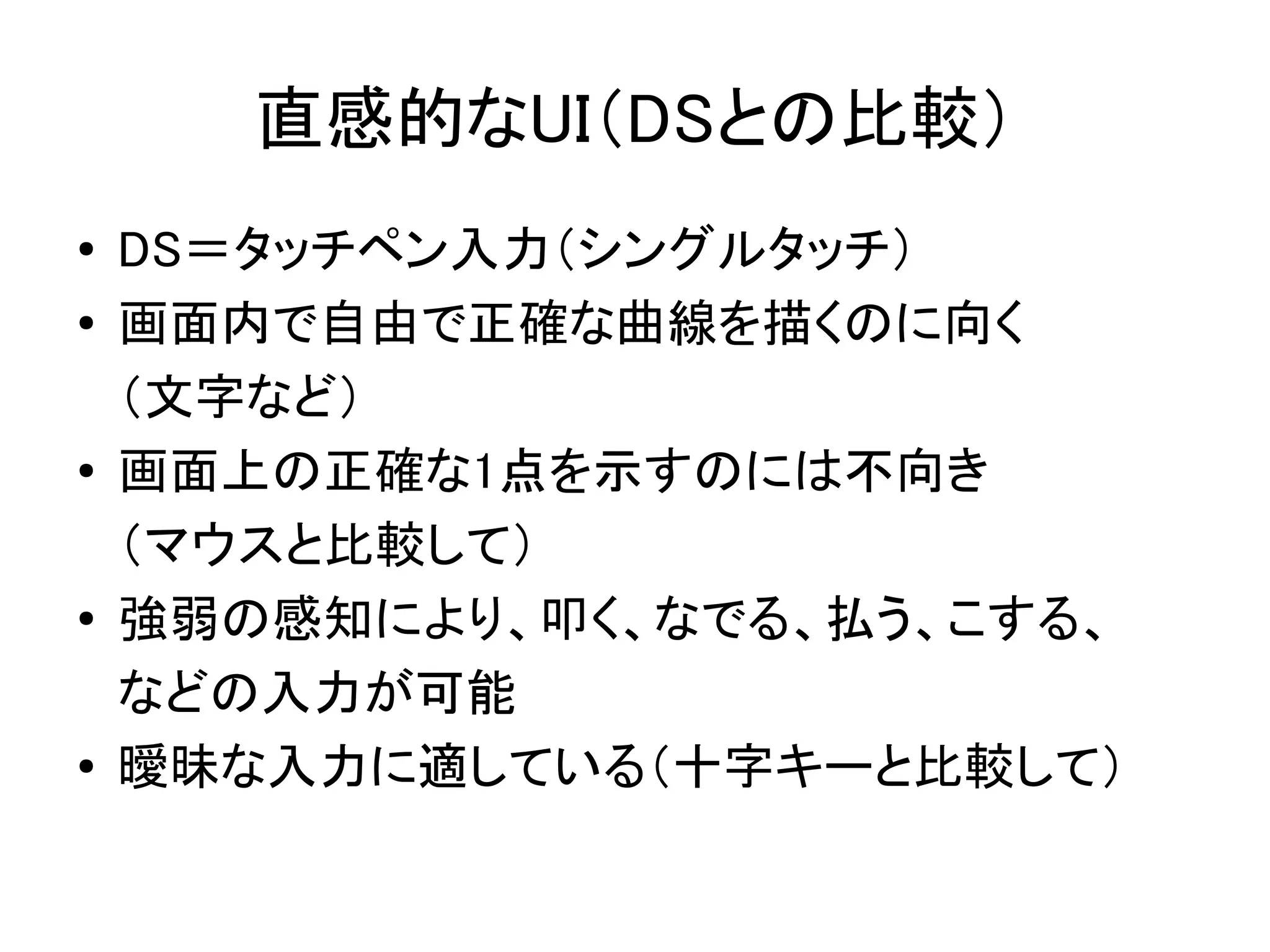 直感的なUI（DSとの比較）
●   DS＝タッチペン入力（シングルタッチ）
●   画面内で自由で正確な曲線を描くのに向く
    （文字など）
●   画面上の正確な1点を示すのには不向き
    （マウスと比較して）
●   強弱の感知により、叩く、なでる、払う、こする、
    などの入力が可能
●   曖昧な入力に適している（十字キーと比較して）
 