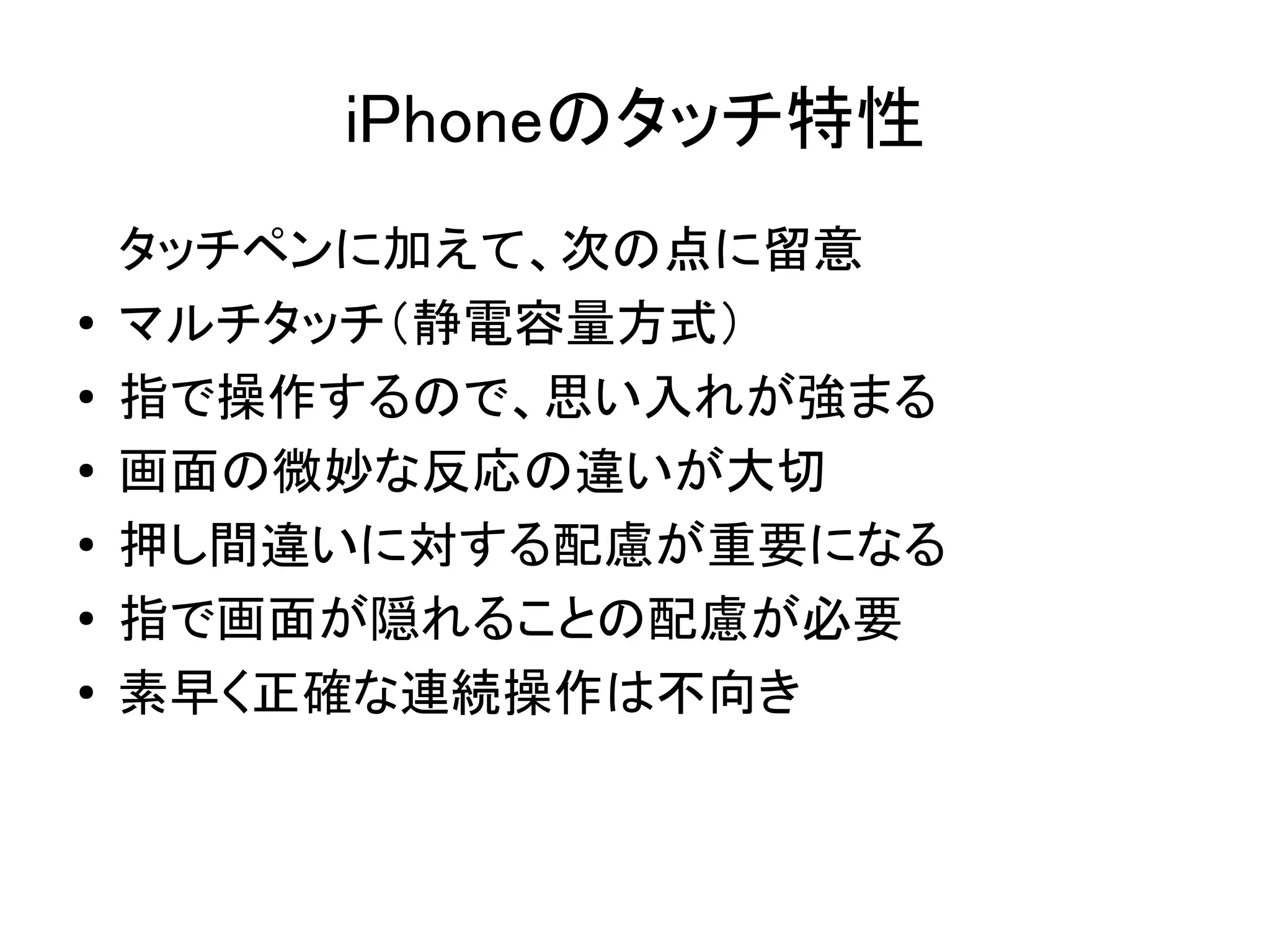 iPhoneのタッチ特性
    タッチペンに加えて、次の点に留意
●   マルチタッチ（静電容量方式）
●   指で操作するので、思い入れが強まる
●   画面の微妙な反応の違いが大切
●
    押し間違いに対する配慮が重要になる
●   指で画面が隠れることの配慮が必要
●   素早く正確な連続操作は不向き
 