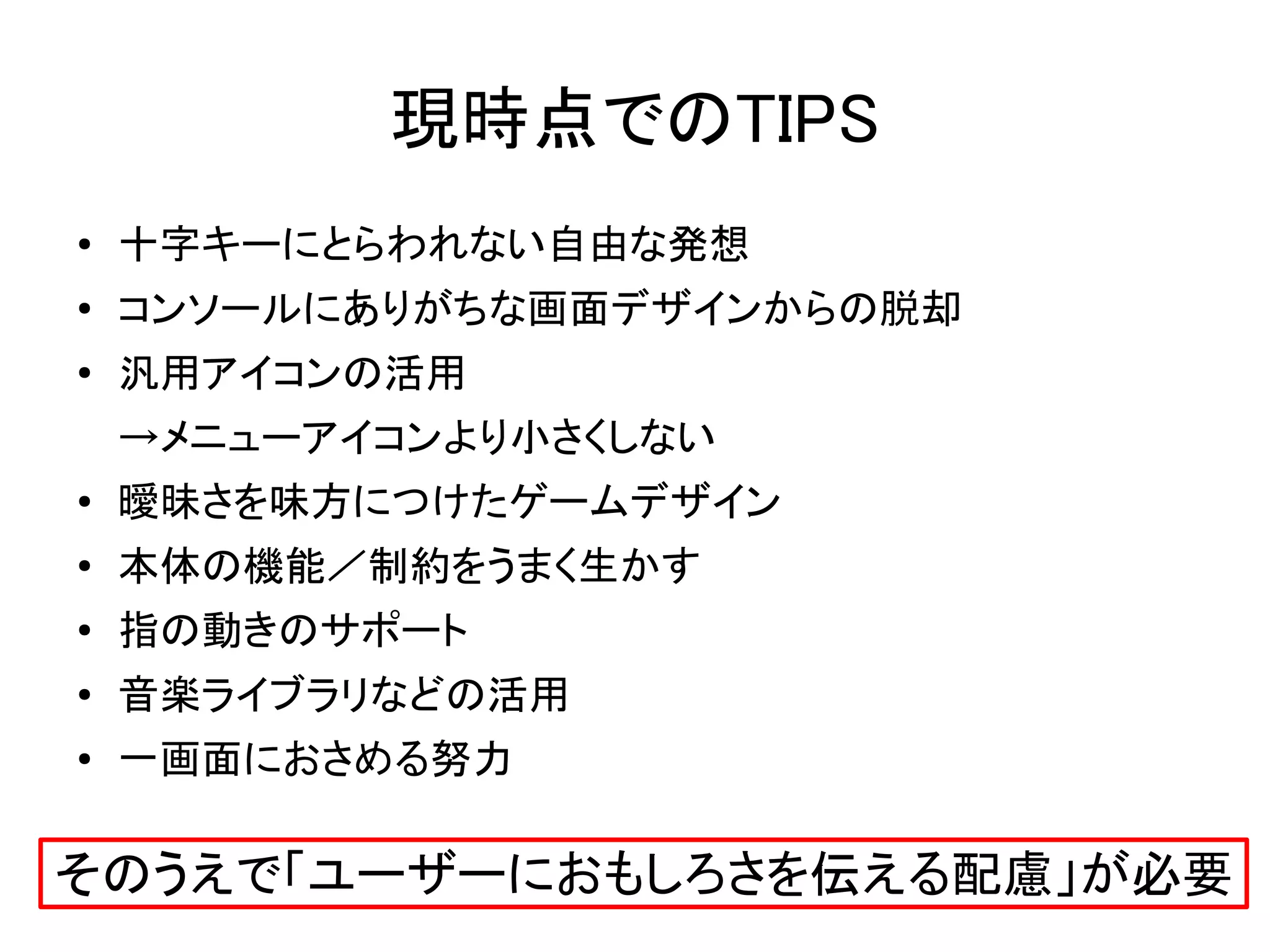 現時点でのTIPS
●   十字キーにとらわれない自由な発想
●   コンソールにありがちな画面デザインからの脱却
●
    汎用アイコンの活用
    →メニューアイコンより小さくしない
●   曖昧さを味方につけたゲームデザイン
●   本体の機能／制約をうまく生かす
●   指の動きのサポート
●   音楽ライブラリなどの活用
●   一画面におさめる努力

そのうえで「ユーザーにおもしろさを伝える配慮」が必要
 