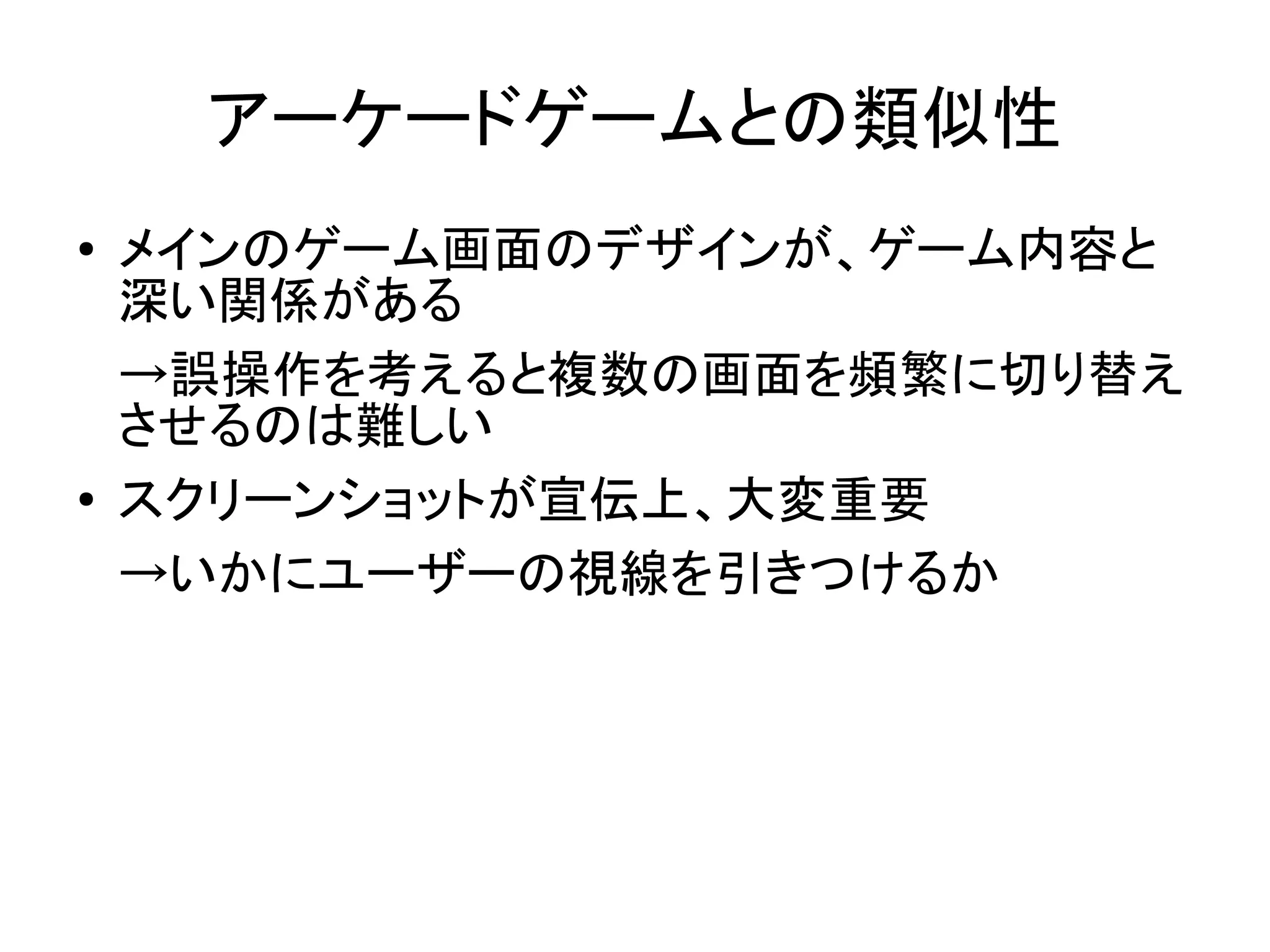 アーケードゲームとの類似性
●   メインのゲーム画面のデザインが、ゲーム内容と
    深い関係がある
    →誤操作を考えると複数の画面を頻繁に切り替え
    させるのは難しい
●   スクリーンショットが宣伝上、大変重要
    →いかにユーザーの視線を引きつけるか
 