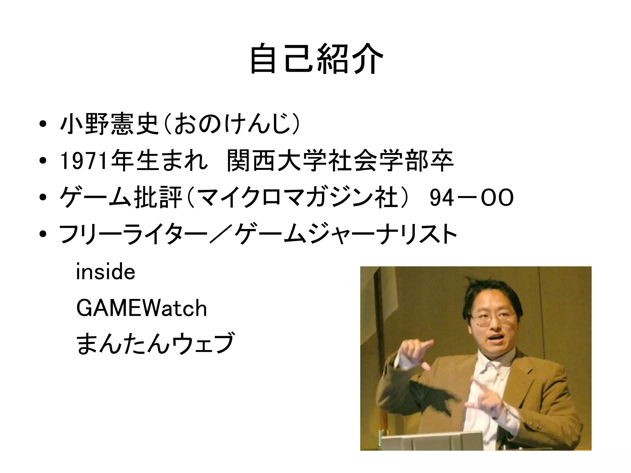 自己紹介
●   小野憲史（おのけんじ）
●   1971年生まれ　関西大学社会学部卒
●   ゲーム批評（マイクロマガジン社）　94－００
●   フリーライター／ゲームジャーナリスト
    　inside
    　GAMEWatch
    　まんたんウェブ
 