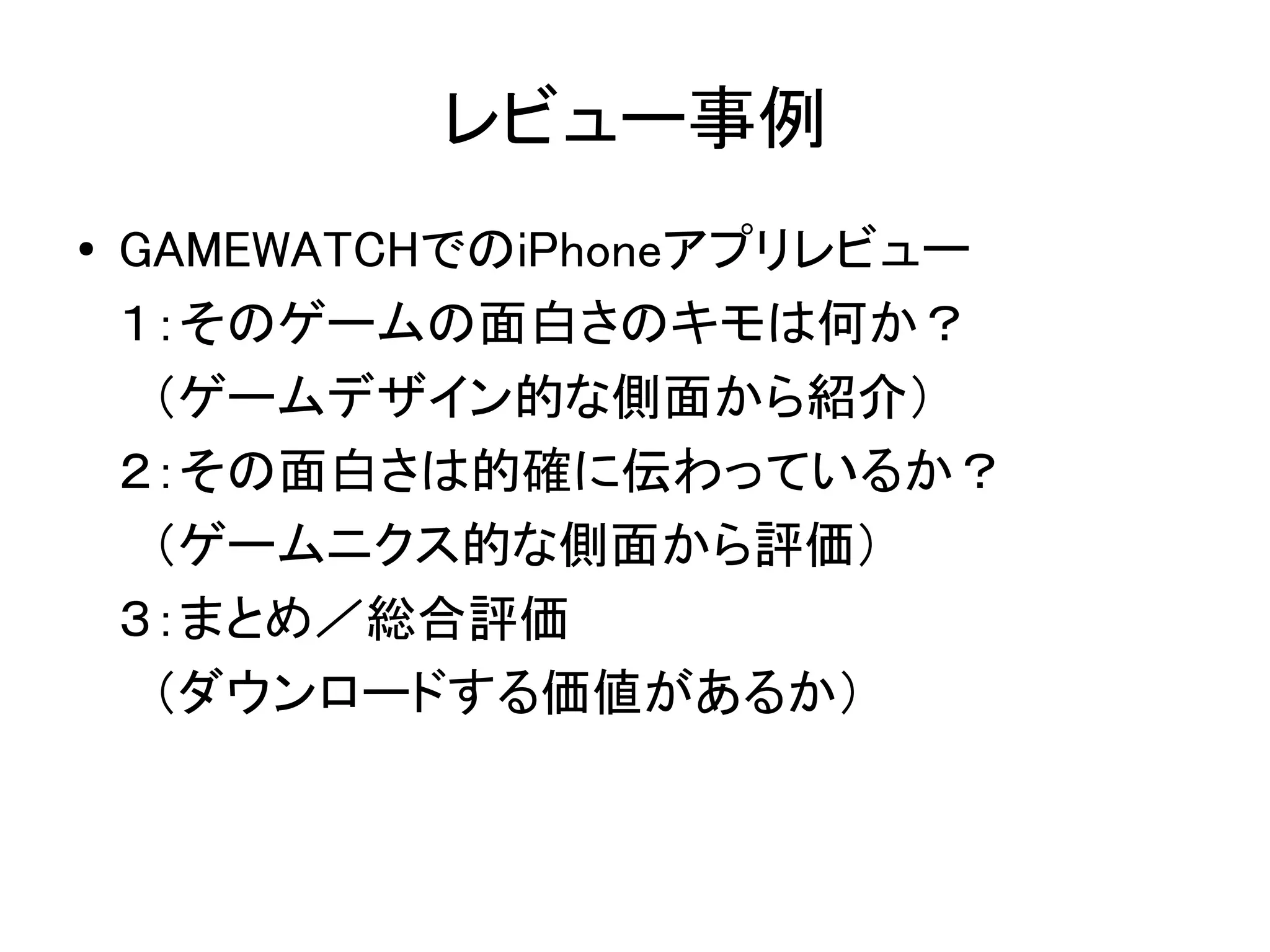 レビュー事例
●   GAMEWATCHでのiPhoneアプリレビュー
    １：そのゲームの面白さのキモは何か？
    　（ゲームデザイン的な側面から紹介）
    ２：その面白さは的確に伝わっているか？
    　（ゲームニクス的な側面から評価）
    ３：まとめ／総合評価
    　（ダウンロードする価値があるか）
 