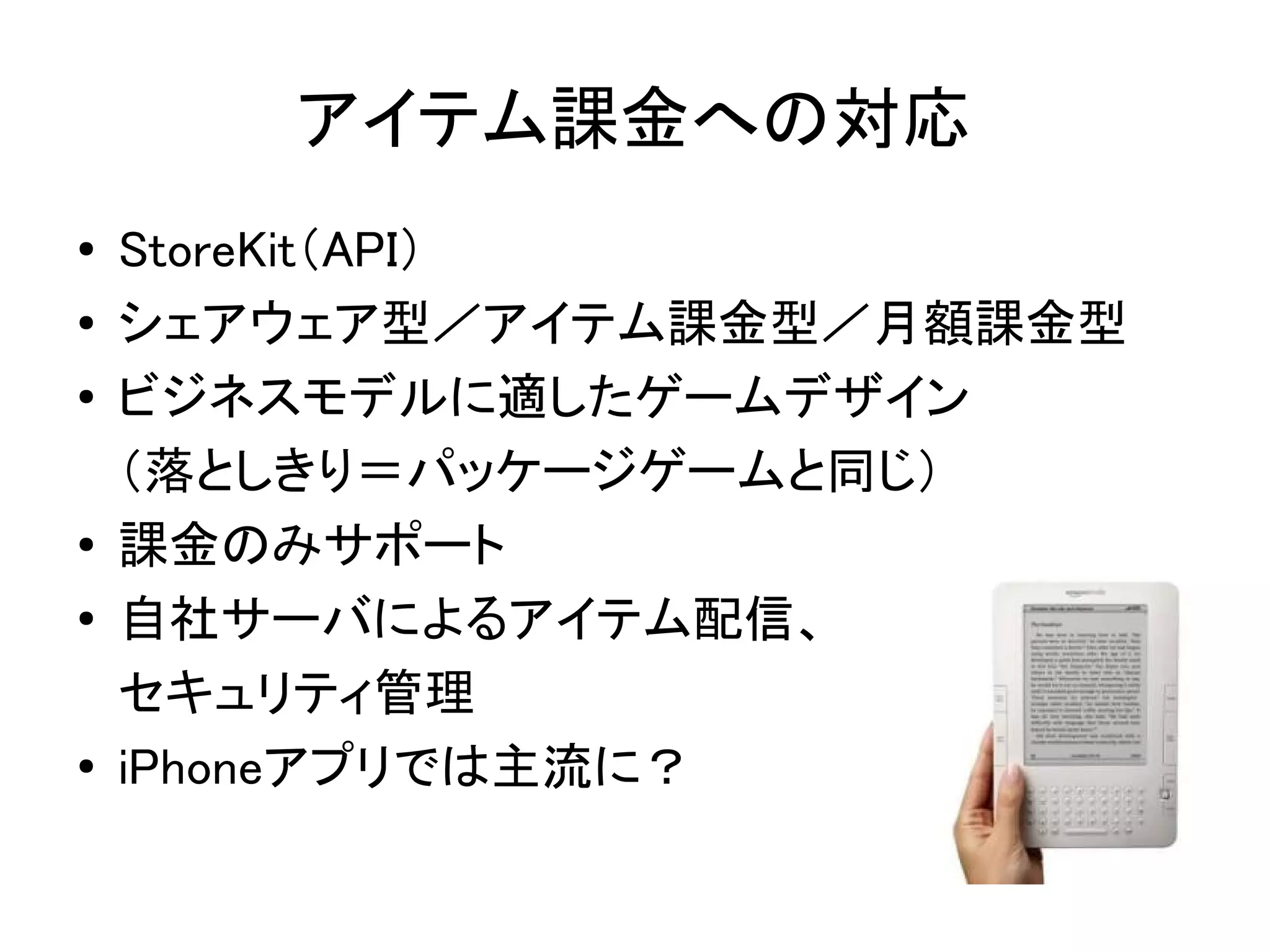 アイテム課金への対応
●   StoreKit（API）　
●   シェアウェア型／アイテム課金型／月額課金型
●   ビジネスモデルに適したゲームデザイン
    （落としきり＝パッケージゲームと同じ）
●
    課金のみサポート
●   自社サーバによるアイテム配信、
    セキュリティ管理
●   iPhoneアプリでは主流に？
 