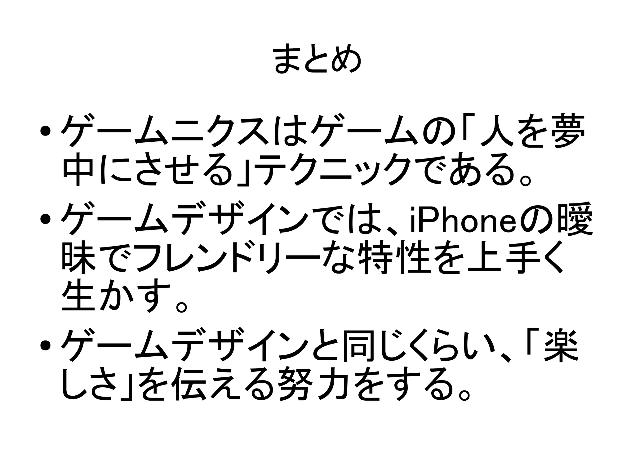 まとめ
●
  ゲームニクスはゲームの「人を夢
  中にさせる」テクニックである。
● ゲームデザインでは、iPhoneの曖

  昧でフレンドリーな特性を上手く
  生かす。
●
  ゲームデザインと同じくらい、「楽
  しさ」を伝える努力をする。
 