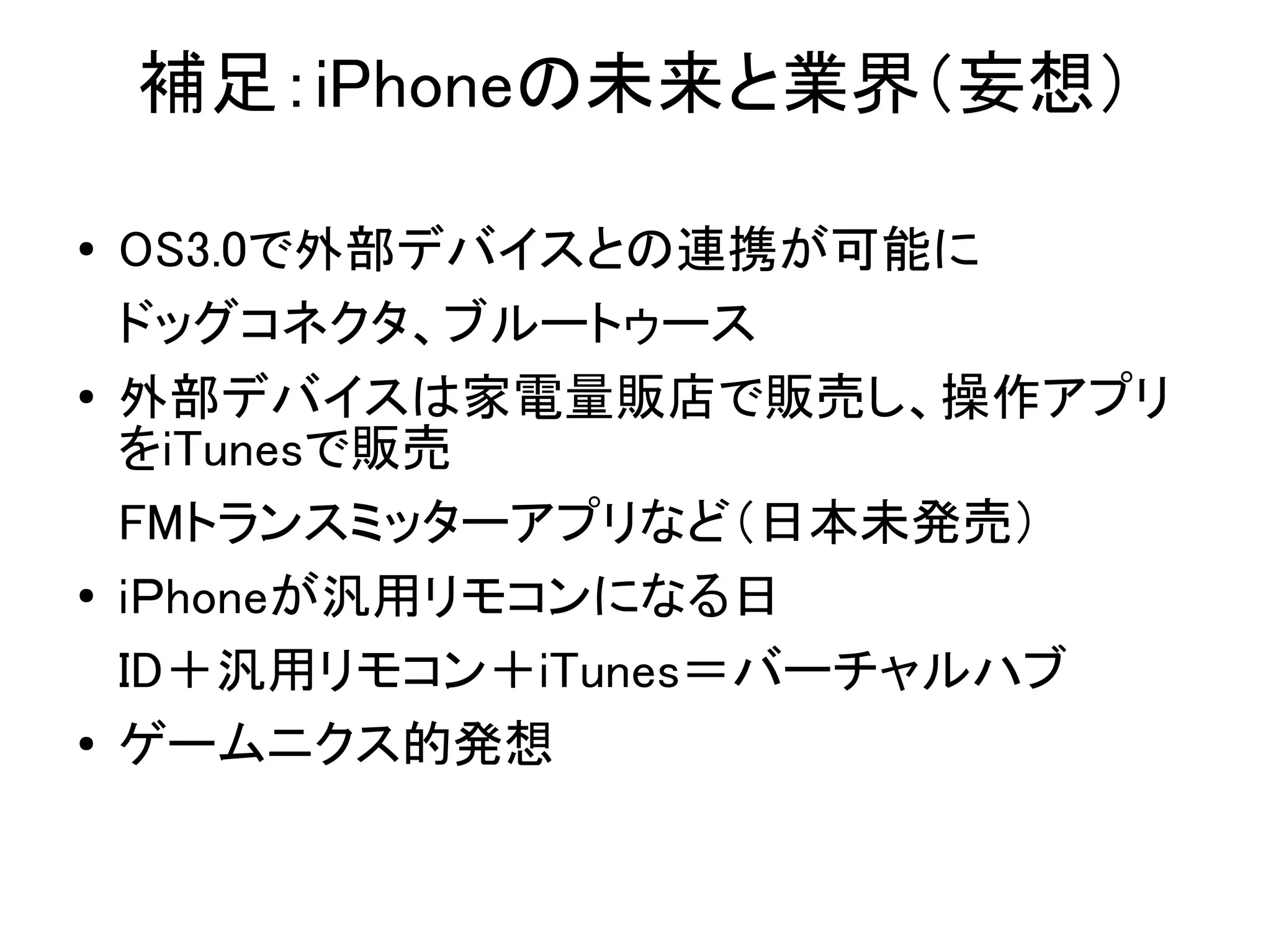 補足：iPhoneの未来と業界（妄想）

●   OS3.0で外部デバイスとの連携が可能に
    ドッグコネクタ、ブルートゥース
●   外部デバイスは家電量販店で販売し、操作アプリ
    をiTunesで販売
    FMトランスミッターアプリなど（日本未発売）
●
    iＰhoneが汎用リモコンになる日
    ID＋汎用リモコン＋iTunes＝バーチャルハブ
●   ゲームニクス的発想
 
