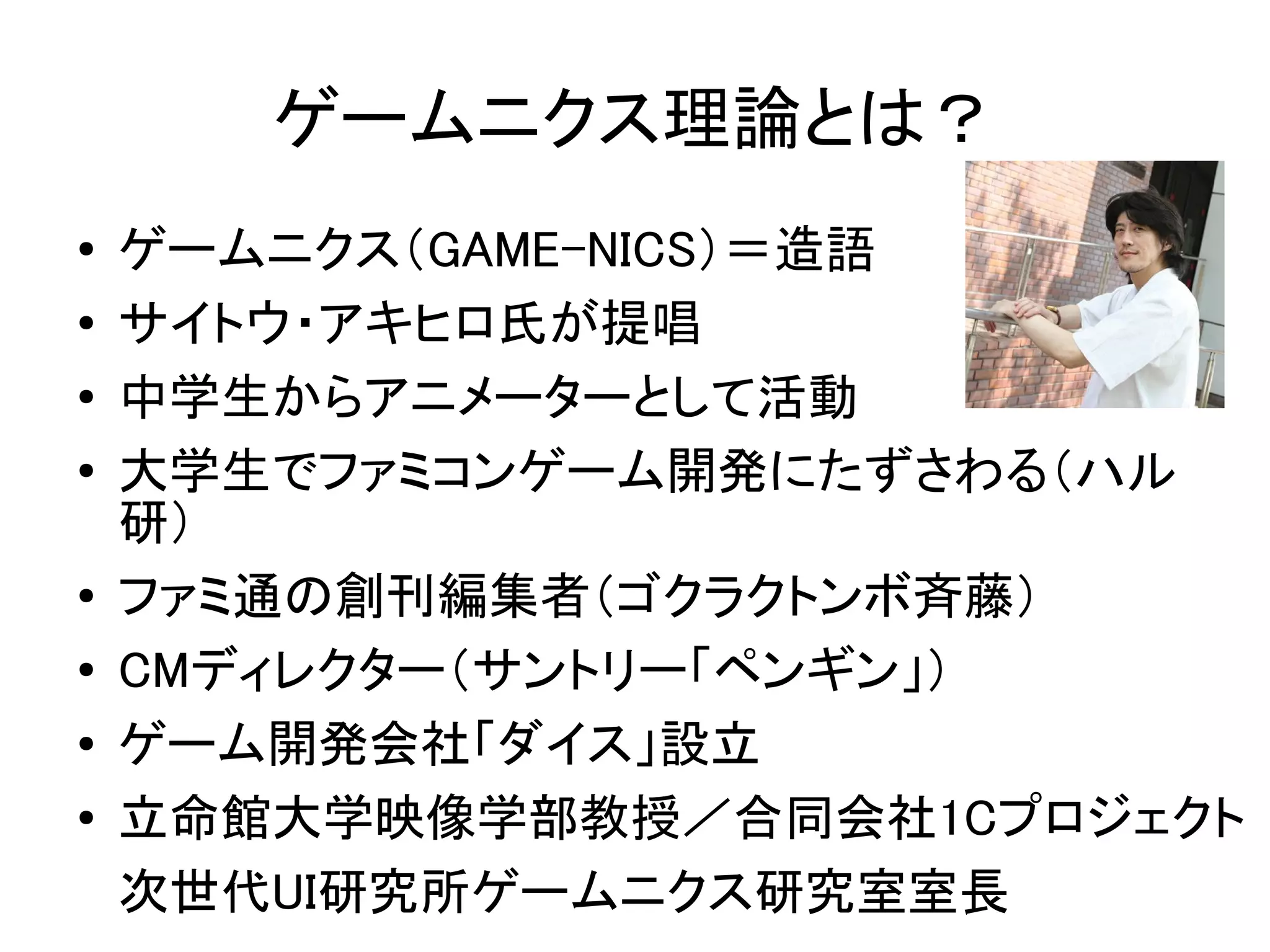 ゲームニクス理論とは？
●   ゲームニクス（GAME-NICS）＝造語
●   サイトウ・アキヒロ氏が提唱
●   中学生からアニメーターとして活動
●   大学生でファミコンゲーム開発にたずさわる（ハル
    研）
●
    ファミ通の創刊編集者（ゴクラクトンボ斉藤）
●   CMディレクター（サントリー「ペンギン」）
●   ゲーム開発会社「ダイス」設立
●   立命館大学映像学部教授／合同会社1Cプロジェクト
    次世代UI研究所ゲームニクス研究室室長
 