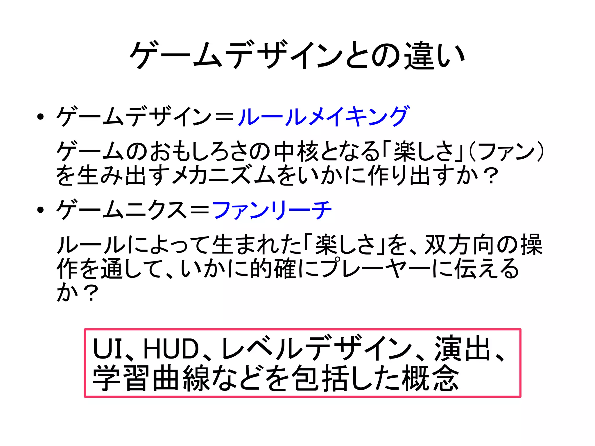 ゲームデザインとの違い
●   ゲームデザイン＝ルールメイキング
    ゲームのおもしろさの中核となる「楽しさ」（ファン）
    を生み出すメカニズムをいかに作り出すか？
●   ゲームニクス＝ファンリーチ
    ルールによって生まれた「楽しさ」を、双方向の操
    作を通して、いかに的確にプレーヤーに伝える
    か？

     ＵＩ、HUD、レベルデザイン、演出、
     学習曲線などを包括した概念
 