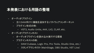 本発表における用語の整理
- オーディオプラグイン
- 主にDAW向けに機能を追加するソフトウェアコンポーネント
- プラグイン形式の例:
- VST3, Audio Units, AAX, LV2, CLAP, etc.
- オーディオプラグインホスト
- オーディオプラグインを読み込み実行する環境
- プラグインホストの例:
- DAW（Cubase, Logic Pro, Pro Tools, Studio One, etc.）
- スタンドアロンホスト（MainStage, OBS Studio, VST Live）
 