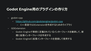 Godot Engine用のプラグインの作り方
- godot-cpp
- https://github.com/godotengine/godot-cpp
- C++言語でGDExtensionを作成するためのライブラリ
- GDExtension
- Godot Engineで事前に定義されているインターフェースを継承して、新
規に拡張インターフェースを作成する
- Godot Engineに拡張インターフェースを登録して使用する
 