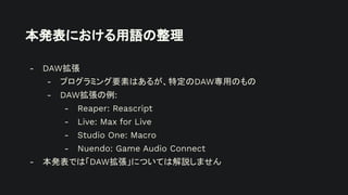 本発表における用語の整理
- DAW拡張
- プログラミング要素はあるが、特定のDAW専用のもの
- DAW拡張の例:
- Reaper: Reascript
- Live: Max for Live
- Studio One: Macro
- Nuendo: Game Audio Connect
- 本発表では「DAW拡張」については解説しません
 
