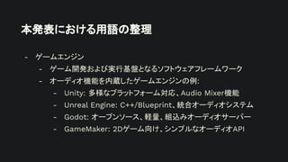 本発表における用語の整理
- ゲームエンジン
- ゲーム開発および実行基盤となるソフトウェアフレームワーク
- オーディオ機能を内蔵したゲームエンジンの例:
- Unity: 多様なプラットフォーム対応、Audio Mixer機能
- Unreal Engine: C++/Blueprint、統合オーディオシステム
- Godot: オープンソース、軽量、組込みオーディオサーバー
- GameMaker: 2Dゲーム向け、シンプルなオーディオAPI
 