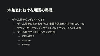 本発表における用語の整理
- ゲーム用サウンドミドルウェア
- ゲーム開発におけるサウンド実装を効率化するためのツール
- サウンドオーサリング、サウンドプレイバック、イベント連携
- ゲーム用サウンドミドルウェアの例：
- CRI ADX2
- Wwise
- FMOD
 