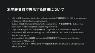 本発表資料で表示する商標について
- VST は独国 Steinberg Media Technologies GmbH の登録商標です。VST is a trademark
of Steinberg Media Technologies GmbH.
- Cubase は独国 Steinberg Media Technologies GmbH の登録商標です。Cubase is a
trademark of Steinberg Media Technologies GmbH.
- Logic は米国 Apple Inc. の登録商標です。Logic Pro is a trademark of Apple Inc.
- Pro Tools は米国 Avid Technology, Inc. の登録商標です。Pro Tools is a trademark of
Avid Technology, Inc.
- Ableton および Live は独国 Ableton AG の登録商標です。Ableton and Live is a
trademark of Ableton AG.
- FL Studio はベルギー IMAGE LINE NV の登録商標です。FL Studio is a trademark of
IMAGE LINE NV.
 