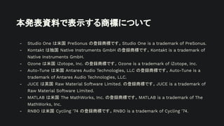 本発表資料で表示する商標について
- Studio One は米国 PreSonus の登録商標です。Studio One is a trademark of PreSonus.
- Kontakt は独国 Native Instruments GmbH の登録商標です。Kontakt is a trademark of
Native Instruments GmbH.
- Ozone は米国 iZotope, Inc. の登録商標です。Ozone is a trademark of iZotope, Inc.
- Auto-Tune は米国 Antares Audio Technologies, LLC の登録商標です。Auto-Tune is a
trademark of Antares Audio Technologies, LLC.
- JUCE は英国 Raw Material Software Limited. の登録商標です。JUCE is a trademark of
Raw Material Software Limited.
- MATLAB は米国 The MathWorks, Inc. の登録商標です。MATLAB is a trademark of The
MathWorks, Inc.
- RNBO は米国 Cycling '74 の登録商標です。RNBO is a trademark of Cycling '74.
 