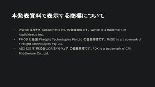 本発表資料で表示する商標について
- Wwise はカナダ Audiokinetic Inc. の登録商標です。Wwise is a trademark of
Audiokinetic Inc.
- FMOD は豪国 Firelight Technologies Pty Ltd の登録商標です。FMOD is a trademark of
Firelight Technologies Pty Ltd.
- ADX は日本 株式会社CRIミドルウェア の登録商標です。ADX is a trademark of CRI
Middleware Co., Ltd.
 