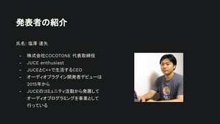 発表者の紹介
氏名: 塩澤 達矢
- 株式会社COCOTONE 代表取締役
- JUCE enthusiast
- JUCEとC++で生活するCEO
- オーディオプラグイン開発者デビューは
2015年から
- JUCEのコミュニティ活動から発展して
オーディオプログラミングを事業として
行っている
 