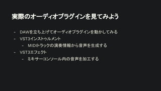 実際のオーディオプラグインを見てみよう
- DAWを立ち上げてオーディオプラグインを動かしてみる
- VST3インストゥルメント
- MIDIトラックの演奏情報から音声を生成する
- VST3エフェクト
- ミキサーコンソール内の音声を加工する
 