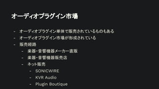 オーディオプラグイン市場
- オーディオプラグイン単体で販売されているものもある
- オーディオプラグイン市場が形成されている
- 販売経路
- 楽器・音響機器メーカー直販
- 楽器・音響機器販売店
- ネット販売
- SONICWIRE
- KVR Audio
- Plugin Boutique
 
