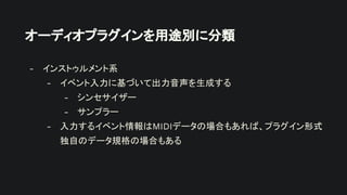 オーディオプラグインを用途別に分類
- インストゥルメント系
- イベント入力に基づいて出力音声を生成する
- シンセサイザー
- サンプラー
- 入力するイベント情報はMIDIデータの場合もあれば、プラグイン形式
独自のデータ規格の場合もある
 