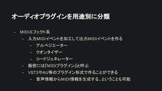 オーディオプラグインを用途別に分類
- MIDIエフェクト系
- 入力MIDIイベントを加工して出力MIDIイベントを作る
- アルペジエーター
- クオンタイザー
- コードジェネレーター
- 厳密には『MIDIプラグイン』と呼ぶ
- VST3やAU等のプラグイン形式で作ることができる
- 音声情報からMIDI情報を生成する、ということも可能
 