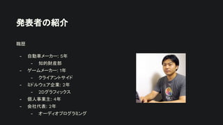 発表者の紹介
職歴
- 自動車メーカー: 5年
- 知的財産部
- ゲームメーカー: 1年
- クライアントサイド
- ミドルウェア企業: 2年
- 2Dグラフィックス
- 個人事業主: 4年
- 会社代表: 2年
- オーディオプログラミング
 