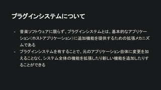 プラグインシステムについて
- 音楽ソフトウェアに限らず、プラグインシステムとは、基本的なアプリケー
ション（ホストアプリケーション）に追加機能を提供するための拡張メカニズ
ムである
- プラグインシステムを有することで、元のアプリケーション自体に変更を加
えることなく、システム全体の機能を拡張したり新しい機能を追加したりす
ることができる
 