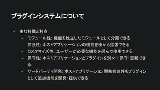 プラグインシステムについて
- 主な特徴と利点
- モジュール性: 機能を独立したモジュールとして分離できる
- 拡張性: ホストアプリケーションの機能を後から拡張できる
- カスタマイズ性: ユーザーが必要な機能を選んで使用できる
- 保守性: ホストアプリケーションとプラグインを別々に保守・更新でき
る
- サードパーティ開発: ホストアプリケーション開発者以外もプラグイン
として追加機能を開発・提供できる
 