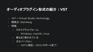 オーディオプラグイン形式の紹介 : VST
- VST = Virtual Studio Technology
- 開発元: Steinberg
- 特徴:
- クロスプラットフォーム
- Windows, macOS, Linux
- 最も広く使われている
- 主なバージョン:
- VST3（現役）, VST2（サポート終了）
 