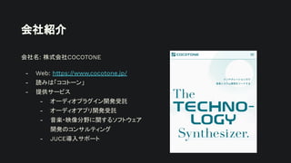 会社紹介
会社名: 株式会社COCOTONE
- Web: https://www.cocotone.jp/
- 読みは「ココトーン」
- 提供サービス
- オーディオプラグイン開発受託
- オーディオアプリ開発受託
- 音楽・映像分野に関するソフトウェア
開発のコンサルティング
- JUCE導入サポート
 