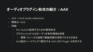 オーディオプラグイン形式の紹介 : AAX
- AAX = Avid Audio eXtension
- 開発元: Avid
- 特徴:
- Pro Toolsで使用するための専用形式
- プロフェッショナルなオーディオ制作環境を担保
- 開発・リリースの過程で複数段階の承認プロセスがある
- Avid製のハードウェアで動作する AAX DSP Plugin も存在する
 
