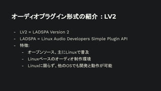 オーディオプラグイン形式の紹介 : LV2
- LV2 = LADSPA Version 2
- LADSPA = Linux Audio Developers Simple Plugin API
- 特徴:
- オープンソース、主にLinuxで普及
- Linuxベースのオーディオ制作環境
- Linuxに限らず、他のOSでも開発と動作が可能
 