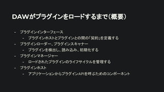 DAWがプラグインをロードするまで（概要）
- プラグインインターフェース
- プラグインホストとプラグインとの間の「契約」を定義する
- プラグインローダー、プラグインスキャナー
- プラグインを検出し、読み込み、初期化する
- プラグインマネージャー
- ロードされたプラグインのライフサイクルを管理する
- プラグインホスト
- アプリケーションからプラグインAPIを呼ぶためのコンポーネント
 
