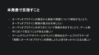 本発表で目指すこと
- オーディオプラグインの概念から実装や課題について解説することで、
オーディオプラグイン開発の魅力を共有したい
- オーディオプラグインの作り方について情報共有をすることで、ゲーム制
作において役立つことがあると嬉しい
- ゲームサウンドデザイナーとサウンドに興味あるゲームプログラマーが
「実際にオーディオプラグインを開発しよう」と思うきっかけになると嬉しい
 