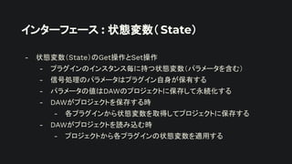 インターフェース : 状態変数（ State）
- 状態変数（State）のGet操作とSet操作
- プラグインのインスタンス毎に持つ状態変数（パラメータを含む）
- 信号処理のパラメータはプラグイン自身が保有する
- パラメータの値はDAWのプロジェクトに保存して永続化する
- DAWがプロジェクトを保存する時
- 各プラグインから状態変数を取得してプロジェクトに保存する
- DAWがプロジェクトを読み込む時
- プロジェクトから各プラグインの状態変数を適用する
 