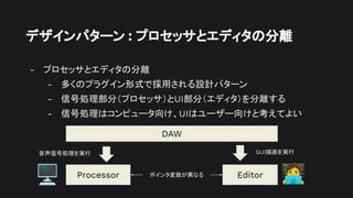 デザインパターン : プロセッサとエディタの分離
- プロセッサとエディタの分離
- 多くのプラグイン形式で採用される設計パターン
- 信号処理部分（プロセッサ）とUI部分（エディタ）を分離する
- 信号処理はコンピュータ向け、UIはユーザー向けと考えてよい
Processor Editor
DAW
音声信号処理を実行 GUI描画を実行
ポインタ変数が異なる
󰳕
🖥
 