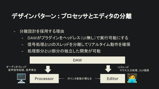 デザインパターン : プロセッサとエディタの分離
- 分離設計を採用する理由
- DAWがプラグインをヘッドレス（UI無し）で実行可能にする
- 信号処理とUIのスレッドを分離してリアルタイム動作を確保
- 処理部分とUI部分の独立した開発が可能
Processor Editor
DAW
オーディオスレッド
音声信号処理、音声再生
UIスレッド
マウス入力処理、GUI描画
ポインタ変数が異なる
󰳕
🖥
 